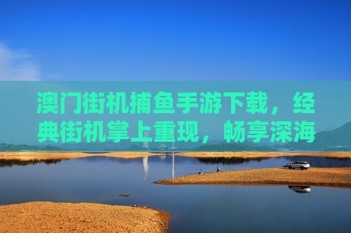 澳门街机捕鱼手游下载,经典街机掌上重现,畅享深海捕鱼乐趣,澳门街机捕鱼手游,经典掌上重现,畅享深海捕鱼乐趣 澳门街机捕鱼手游下载,经典街机掌上重现,畅享深海捕鱼乐趣,澳门街机捕鱼手游,经典掌上重现,畅享深海捕鱼乐趣