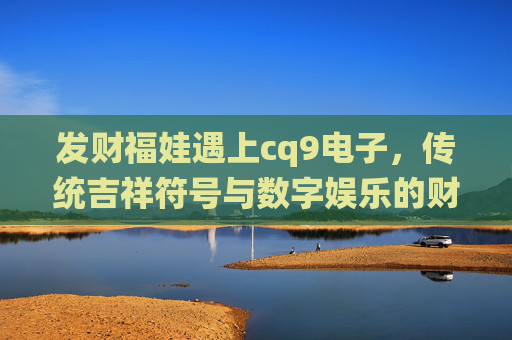 发财福娃遇上cq9电子,传统吉祥符号与数字娱乐的财富新篇,发财福娃×cq9电子,传统吉祥与数字娱乐的财富新篇 发财福娃遇上cq9电子,传统吉祥符号与数字娱乐的财富新篇,发财福娃×cq9电子,传统吉祥与数字娱乐的财富新篇