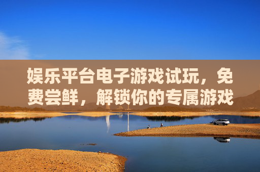 娱乐平台电子游戏试玩,免费尝鲜,解锁你的专属游戏乐趣,免费试玩电子游戏,解锁专属乐趣 娱乐平台电子游戏试玩,免费尝鲜,解锁你的专属游戏乐趣,免费试玩电子游戏,解锁专属乐趣