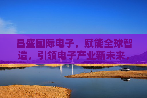 昌盛国际电子,赋能全球智造,引领电子产业新未来,昌盛国际电子,赋能全球智造,引领电子产业新未来 昌盛国际电子,赋能全球智造,引领电子产业新未来,昌盛国际电子,赋能全球智造,引领电子产业新未来