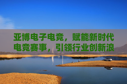 亚博电子电竞,赋能新时代电竞赛事,引领行业创新浪潮 亚博电子电竞,赋能新时代电竞赛事,引领行业创新浪潮