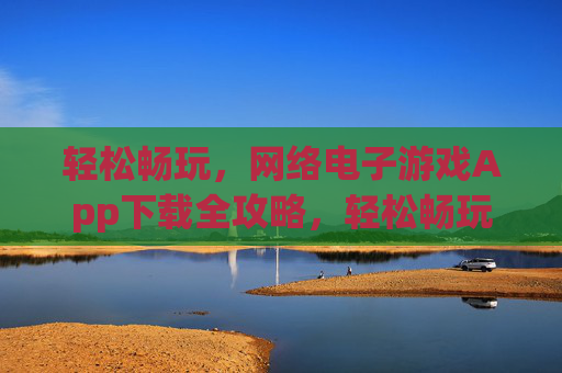 轻松畅玩，网络电子游戏App下载全攻略，轻松畅玩，网络电子游戏App下载全攻略