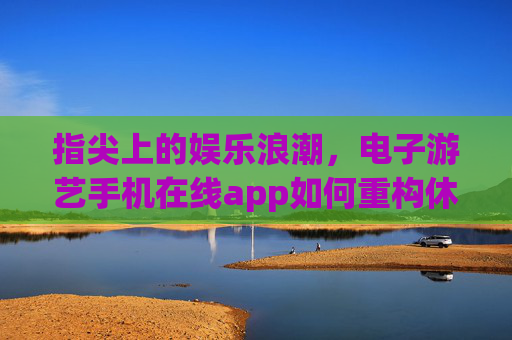 指尖上的娱乐浪潮，电子游艺手机在线app如何重构休闲生活，指尖上的娱乐浪潮，电子游艺手机App重构休闲生活