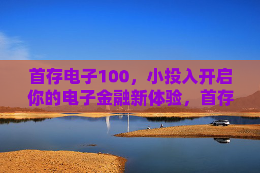 首存电子100,小投入开启你的电子金融新体验,首存电子100,小投入开启电子金融新体验 首存电子100,小投入开启你的电子金融新体验,首存电子100,小投入开启电子金融新体验