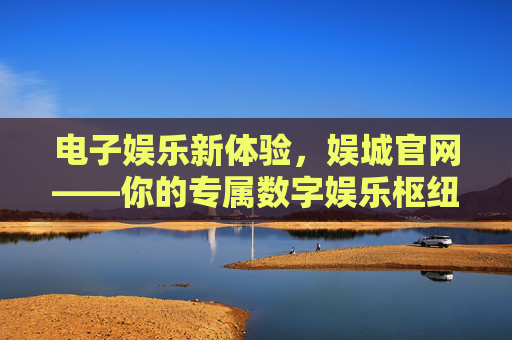 电子娱乐新体验,娱城官网——你的专属数字娱乐枢纽,娱城官网,你的专属数字娱乐新枢纽 电子娱乐新体验,娱城官网——你的专属数字娱乐枢纽,娱城官网,你的专属数字娱乐新枢纽