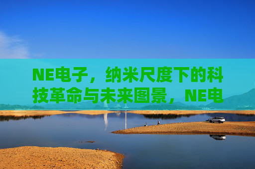 NE电子,纳米尺度下的科技革命与未来图景,NE电子,纳米尺度下的科技革命与未来图景 NE电子,纳米尺度下的科技革命与未来图景,NE电子,纳米尺度下的科技革命与未来图景