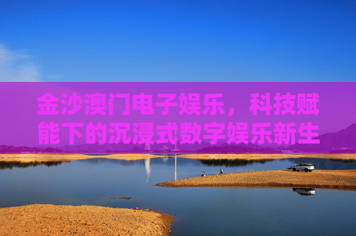 金沙澳门电子娱乐,科技赋能下的沉浸式数字娱乐新生态,金沙澳门,科技赋能沉浸式数字娱乐新生态 金沙澳门电子娱乐,科技赋能下的沉浸式数字娱乐新生态,金沙澳门,科技赋能沉浸式数字娱乐新生态