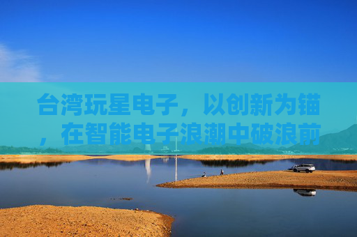 台湾玩星电子,以创新为锚,在智能电子浪潮中破浪前行,台湾玩星电子,创新为锚,智电破浪 台湾玩星电子,以创新为锚,在智能电子浪潮中破浪前行,台湾玩星电子,创新为锚,智电破浪