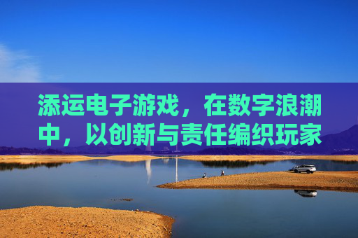 添运电子游戏,在数字浪潮中,以创新与责任编织玩家的快乐时光,添运电子游戏,创新与责任编织数字浪潮中的快乐时光 添运电子游戏,在数字浪潮中,以创新与责任编织玩家的快乐时光,添运电子游戏,创新与责任编织数字浪潮中的快乐时光