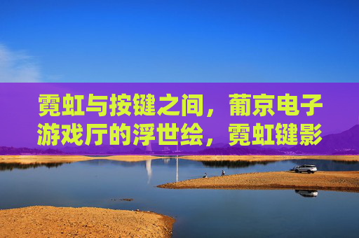 霓虹与按键之间,葡京电子游戏厅的浮世绘,霓虹键影,葡京电子游戏厅浮世绘 霓虹与按键之间,葡京电子游戏厅的浮世绘,霓虹键影,葡京电子游戏厅浮世绘