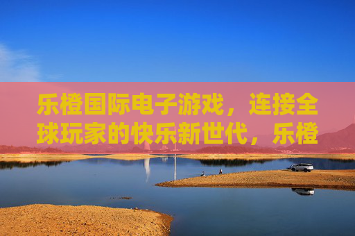 乐橙国际电子游戏,连接全球玩家的快乐新世代,乐橙国际,连接全球玩家的快乐新世代 乐橙国际电子游戏,连接全球玩家的快乐新世代,乐橙国际,连接全球玩家的快乐新世代