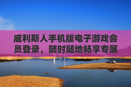 威利斯人手机版电子游戏会员登录,随时随地畅享专属游戏特权,威利斯人手机版会员登录,随时随地畅享专属游戏特权 威利斯人手机版电子游戏会员登录,随时随地畅享专属游戏特权,威利斯人手机版会员登录,随时随地畅享专属游戏特权