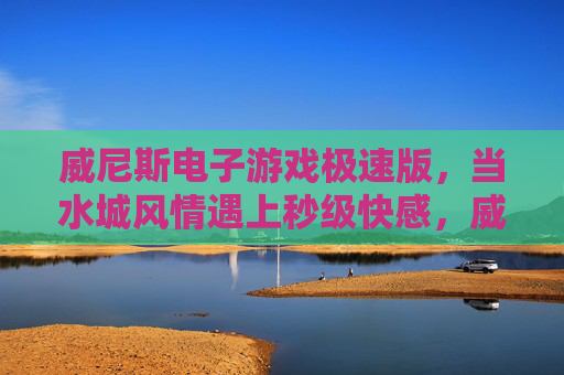 威尼斯电子游戏极速版,当水城风情遇上秒级快感,威尼斯电子游戏极速版,水城风情遇上秒级快感 威尼斯电子游戏极速版,当水城风情遇上秒级快感,威尼斯电子游戏极速版,水城风情遇上秒级快感