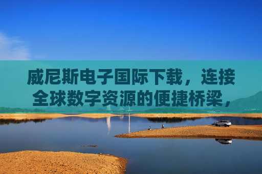 威尼斯电子国际下载,连接全球数字资源的便捷桥梁,威尼斯电子国际下载,连接全球数字资源的便捷桥梁 威尼斯电子国际下载,连接全球数字资源的便捷桥梁,威尼斯电子国际下载,连接全球数字资源的便捷桥梁