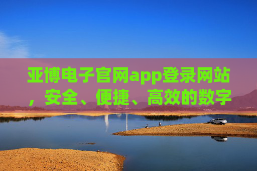 亚博电子官网app登录网站,安全、便捷、高效的数字娱乐首选入口,亚博电子官网app登录,安全便捷高效的数字娱乐首选入口 亚博电子官网app登录网站,安全、便捷、高效的数字娱乐首选入口,亚博电子官网app登录,安全便捷高效的数字娱乐首选入口