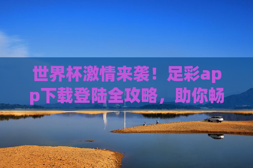 世界杯激情来袭!足彩app下载登陆全攻略,助你畅享赛事乐趣,世界杯足彩app下载登陆全攻略,畅享赛事激情 世界杯激情来袭!足彩app下载登陆全攻略,助你畅享赛事乐趣,世界杯足彩app下载登陆全攻略,畅享赛事激情