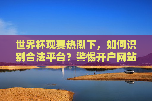 世界杯观赛热潮下,如何识别合法平台?警惕开户网站陷阱,守护财产安全,世界杯观赛热潮下,识别合法平台,警惕开户陷阱守护财产安全 世界杯观赛热潮下,如何识别合法平台?警惕开户网站陷阱,守护财产安全,世界杯观赛热潮下,识别合法平台,警惕开户陷阱守护财产安全