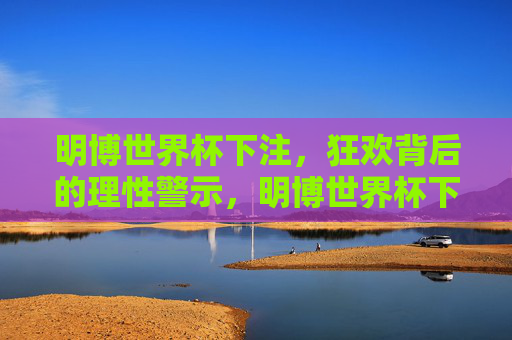明博世界杯下注,狂欢背后的理性警示,明博世界杯下注,狂欢莫忘理性警示 明博世界杯下注,狂欢背后的理性警示,明博世界杯下注,狂欢莫忘理性警示