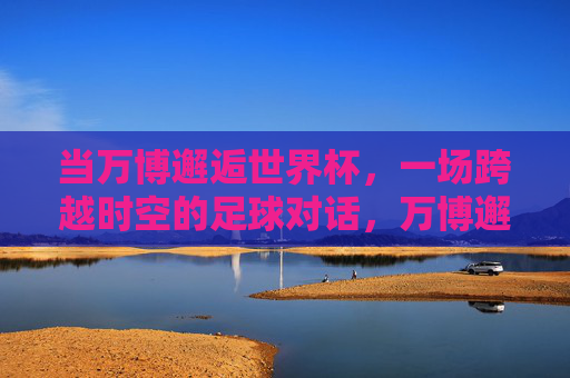 当万博邂逅世界杯，一场跨越时空的足球对话，万博邂逅世界杯，跨越时空的足球对话