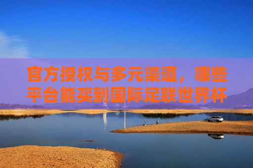官方授权与多元渠道,哪些平台能买到国际足联世界杯的入场券与专属记忆?官方授权与多元渠道,国际足联世界杯入场券与专属记忆购买平台 官方授权与多元渠道,哪些平台能买到国际足联世界杯的入场券与专属记忆?官方授权与多元渠道,国际足联世界杯入场券与专属记忆购买平台