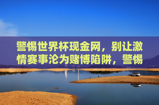警惕世界杯现金网,别让激情赛事沦为赌博陷阱,警惕世界杯现金网,别让激情赛事沦为赌博陷阱 警惕世界杯现金网,别让激情赛事沦为赌博陷阱,警惕世界杯现金网,别让激情赛事沦为赌博陷阱