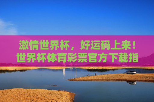 激情世界杯,好运码上来!世界杯体育彩票官方下载指南及攻略,激情世界杯,好运码上来!世界杯体育彩票官方下载指南及攻略 激情世界杯,好运码上来!世界杯体育彩票官方下载指南及攻略,激情世界杯,好运码上来!世界杯体育彩票官方下载指南及攻略