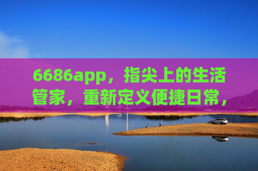 6686app,指尖上的生活管家,重新定义便捷日常,6686app,指尖生活管家,重新定义便捷日常 6686app,指尖上的生活管家,重新定义便捷日常,6686app,指尖生活管家,重新定义便捷日常