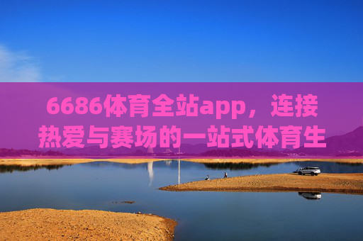 6686体育全站app，连接热爱与赛场的一站式体育生态平台，6686体育全站app，连接热爱与赛场的一站式体育生态平台