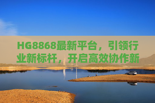 HG8868最新平台，引领行业新标杆，开启高效协作新纪元，HG8868最新平台，引领行业新标杆，开启高效协作新纪元