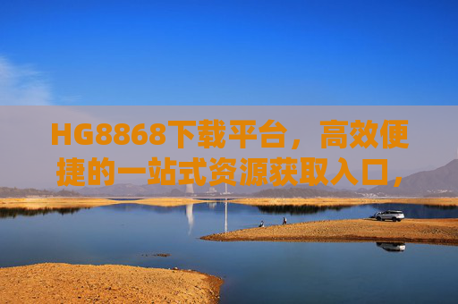 HG8868下载平台，高效便捷的一站式资源获取入口，HG8868下载平台，高效便捷的一站式资源获取入口