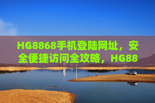 HG8868手机登陆网址,安全便捷访问全攻略,HG8868手机登陆网址安全便捷访问全攻略 HG8868手机登陆网址,安全便捷访问全攻略,HG8868手机登陆网址安全便捷访问全攻略