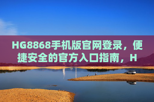 HG8868手机版官网登录,便捷安全的官方入口指南,HG8868手机版官网登录,便捷安全的官方入口指南 HG8868手机版官网登录,便捷安全的官方入口指南,HG8868手机版官网登录,便捷安全的官方入口指南