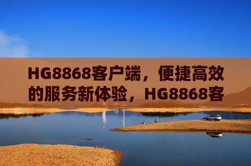 HG8868客户端，便捷高效的服务新体验，HG8868客户端，便捷高效的服务新体验