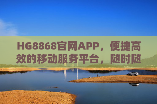 HG8868官网APP，便捷高效的移动服务平台，随时随地掌控你的需求，HG8868官网APP，便捷高效的移动服务平台，随时随地掌控需求