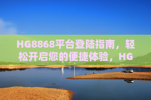 HG8868平台登陆指南,轻松开启您的便捷体验,HG8868平台登陆指南,轻松开启便捷体验 HG8868平台登陆指南,轻松开启您的便捷体验,HG8868平台登陆指南,轻松开启便捷体验