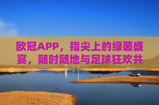 欧冠APP,指尖上的绿茵盛宴,随时随地与足球狂欢共振,欧冠APP,指尖狂欢,绿茵盛宴随时共振 欧冠APP,指尖上的绿茵盛宴,随时随地与足球狂欢共振,欧冠APP,指尖狂欢,绿茵盛宴随时共振