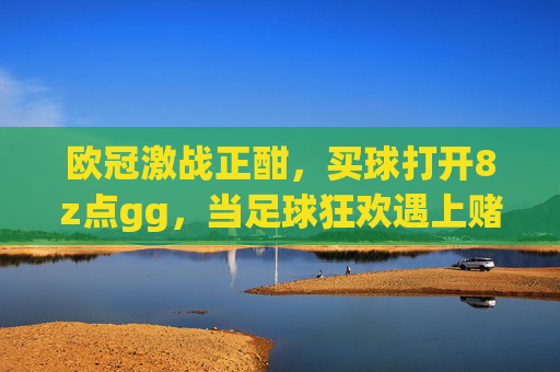 欧冠激战正酣，买球打开8z点gg，当足球狂欢遇上赌局陷阱，你还在上头？欧冠狂欢遇赌局陷阱，别让足球激情变成上头赌局
