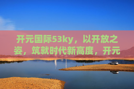 开元国际53ky，以开放之姿，筑就时代新高度，开元国际，开放筑就时代新高度