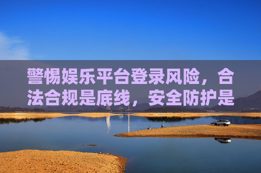 警惕娱乐平台登录风险，合法合规是底线，安全防护是关键，警惕娱乐平台登录风险，合规筑底线，安全护关键