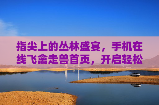 指尖上的丛林盛宴,手机在线飞禽走兽首页,开启轻松娱乐新体验,飞禽走兽,手机在线丛林盛宴,轻松娱乐新体验 指尖上的丛林盛宴,手机在线飞禽走兽首页,开启轻松娱乐新体验,飞禽走兽,手机在线丛林盛宴,轻松娱乐新体验