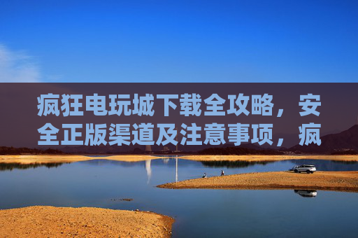 疯狂电玩城下载全攻略，安全正版渠道及注意事项，疯狂电玩城下载全攻略，安全正版渠道与注意事项