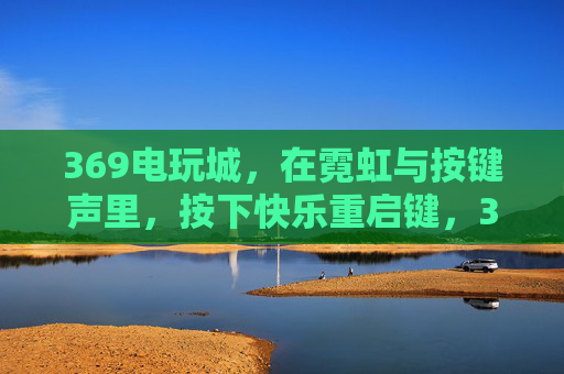 369电玩城,在霓虹与按键声里,按下快乐重启键,369电玩城,霓虹按键间的快乐重启 369电玩城,在霓虹与按键声里,按下快乐重启键,369电玩城,霓虹按键间的快乐重启
