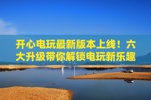 开心电玩最新版本上线!六大升级带你解锁电玩新乐趣 开心电玩最新版本上线!六大升级带你解锁电玩新乐趣