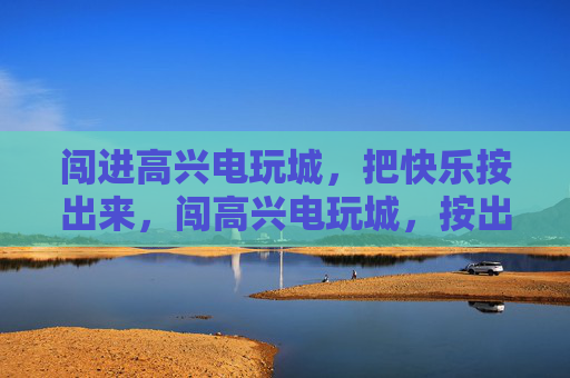 闯进高兴电玩城,把快乐按出来,闯高兴电玩城,按出快乐 闯进高兴电玩城,把快乐按出来,闯高兴电玩城,按出快乐
