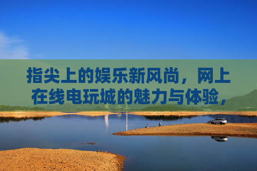 指尖上的娱乐新风尚,网上在线电玩城的魅力与体验,指尖电玩城,在线娱乐新风尚与魅力体验 指尖上的娱乐新风尚,网上在线电玩城的魅力与体验,指尖电玩城,在线娱乐新风尚与魅力体验