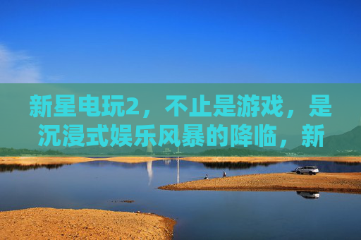 新星电玩2,不止是游戏,是沉浸式娱乐风暴的降临,新星电玩2,沉浸式娱乐风暴降临 新星电玩2,不止是游戏,是沉浸式娱乐风暴的降临,新星电玩2,沉浸式娱乐风暴降临