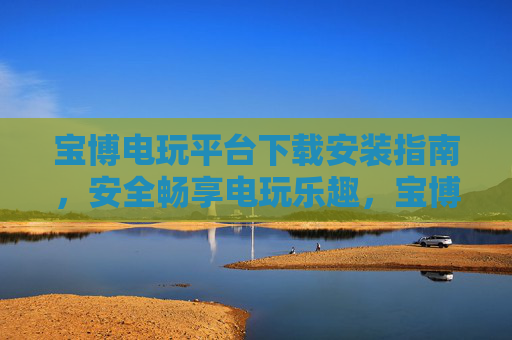 宝博电玩平台下载安装指南,安全畅享电玩乐趣,宝博电玩平台下载安装指南,安全畅享电玩乐趣 宝博电玩平台下载安装指南,安全畅享电玩乐趣,宝博电玩平台下载安装指南,安全畅享电玩乐趣