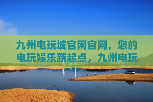 九州电玩城官网官网，您的电玩娱乐新起点，九州电玩城官网，开启您的电玩娱乐新起点