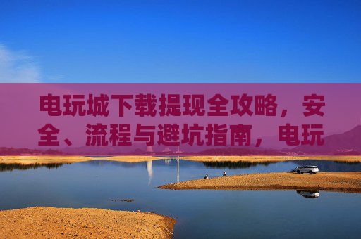 电玩城下载提现全攻略，安全、流程与避坑指南，电玩城下载提现全攻略，安全流程与避坑指南