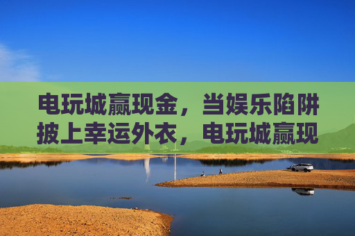电玩城赢现金,当娱乐陷阱披上幸运外衣,电玩城赢现金,幸运外衣下的娱乐陷阱 电玩城赢现金,当娱乐陷阱披上幸运外衣,电玩城赢现金,幸运外衣下的娱乐陷阱